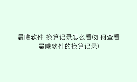 晨曦软件换算记录怎么看(如何查看晨曦软件的换算记录)